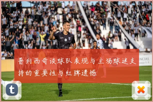 普利西奇谈球队表现与主场球迷支持的重要性与红牌遗憾