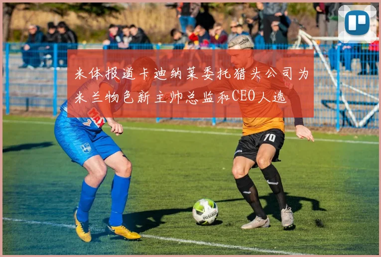 米体报道卡迪纳莱委托猎头公司为米兰物色新主帅总监和CEO人选