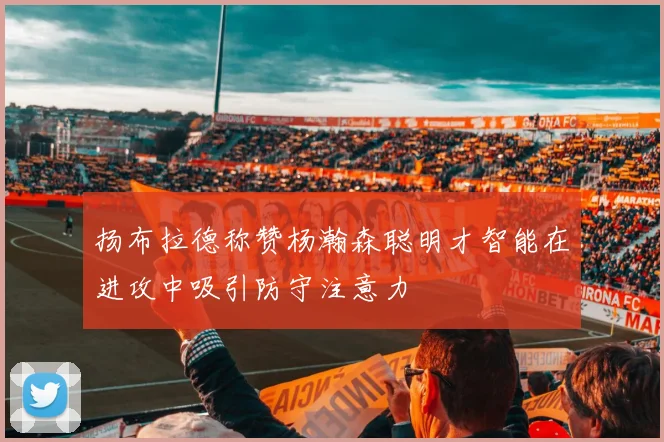 扬布拉德称赞杨瀚森聪明才智能在进攻中吸引防守注意力