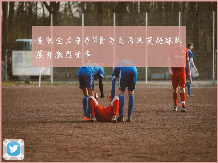 曼联全力争夺M费与皇马及英超球队展开激烈竞争