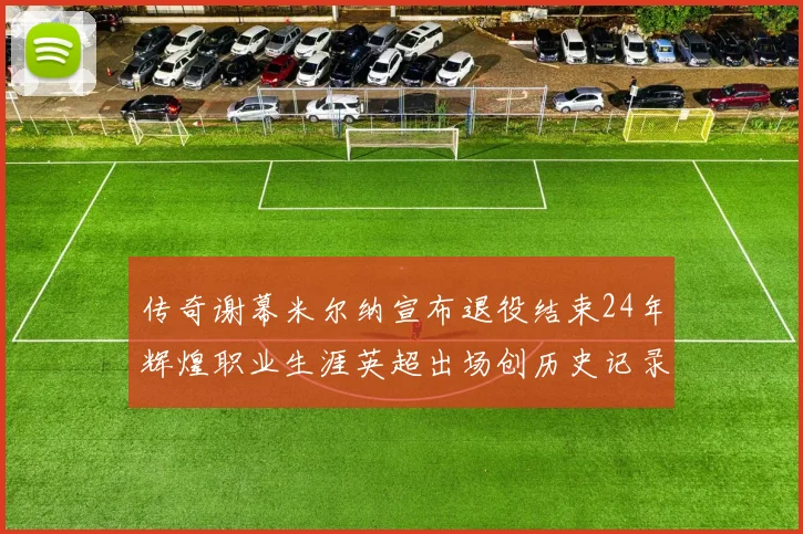 传奇谢幕米尔纳宣布退役结束24年辉煌职业生涯英超出场创历史记录