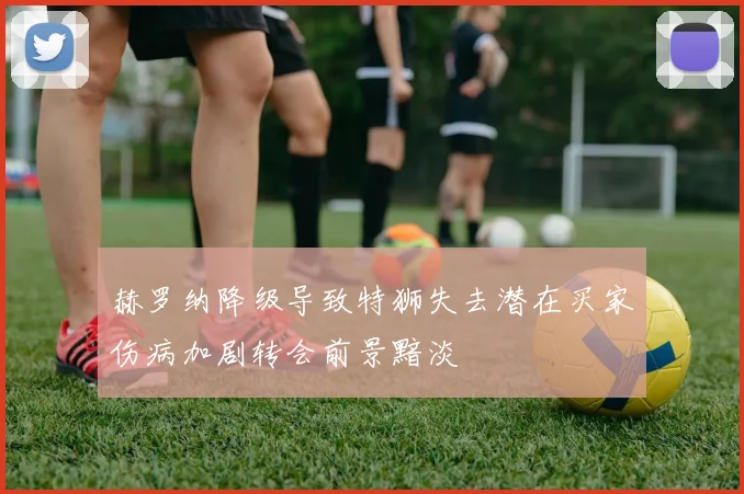 赫罗纳降级导致特狮失去潜在买家伤病加剧转会前景黯淡
