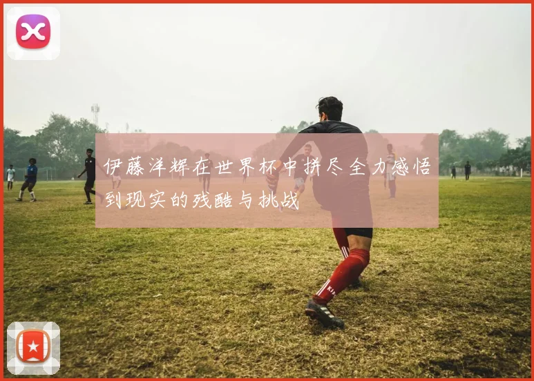 伊藤洋辉在世界杯中拼尽全力感悟到现实的残酷与挑战