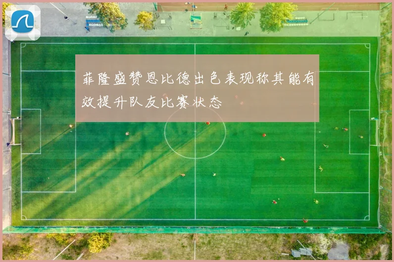 菲隆盛赞恩比德出色表现称其能有效提升队友比赛状态