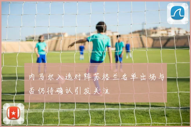 内马尔入选对阵苏格兰名单出场与否仍待确认引发关注