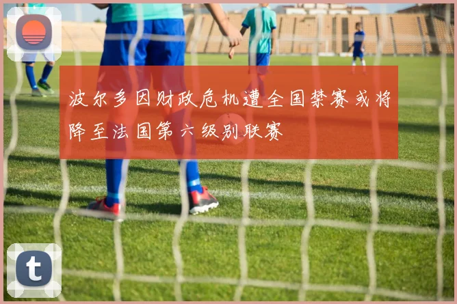 波尔多因财政危机遭全国禁赛或将降至法国第六级别联赛
