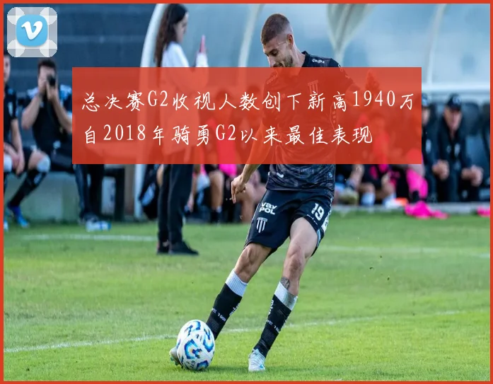总决赛G2收视人数创下新高1940万自2018年骑勇G2以来最佳表现