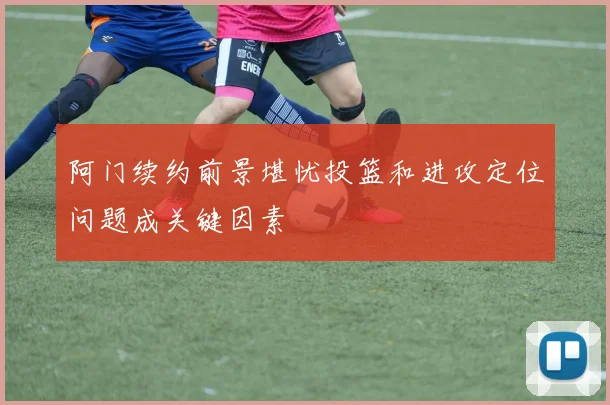 阿门续约前景堪忧投篮和进攻定位问题成关键因素