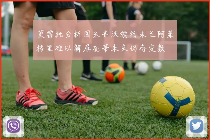 莫雷托分析国米齐沃续约米兰阿莱格里难以解雇孔蒂未来仍存变数