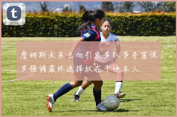 詹姆斯未来去向引发多队争夺富保罗强调最终选择权在于他本人