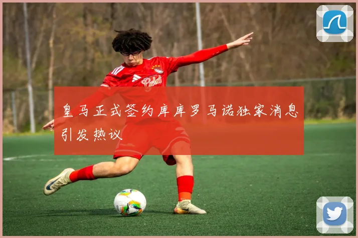 皇马正式签约库库罗马诺独家消息引发热议