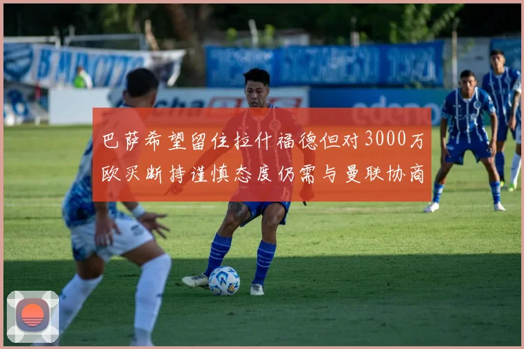巴萨希望留住拉什福德但对3000万欧买断持谨慎态度仍需与曼联协商