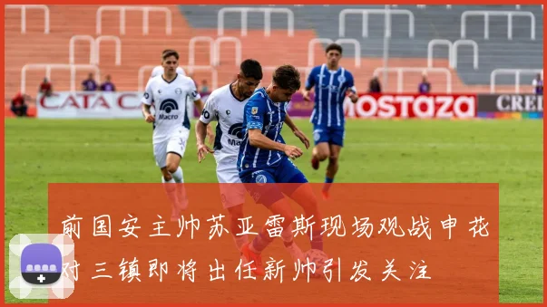 前国安主帅苏亚雷斯现场观战申花对三镇即将出任新帅引发关注