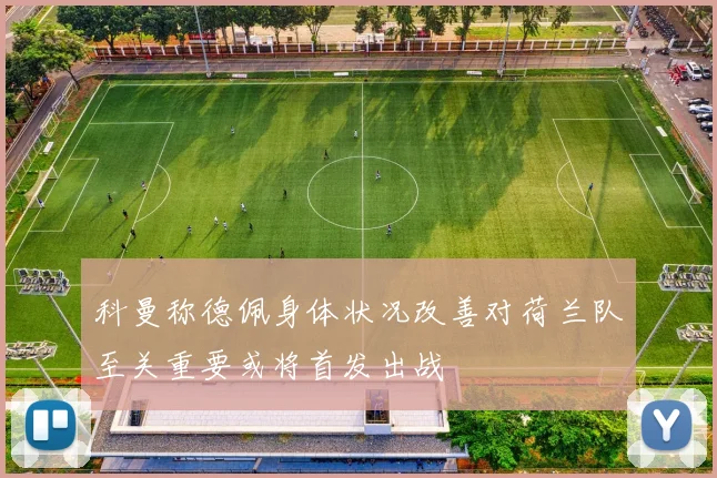 科曼称德佩身体状况改善对荷兰队至关重要或将首发出战