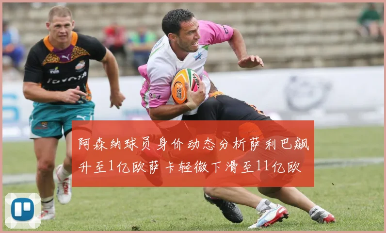 阿森纳球员身价动态分析萨利巴飙升至1亿欧萨卡轻微下滑至11亿欧