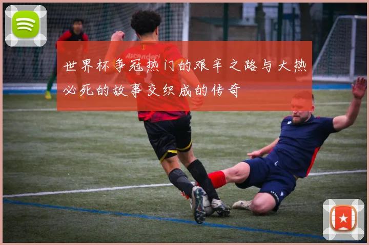 世界杯争冠热门的艰辛之路与大热必死的故事交织成的传奇