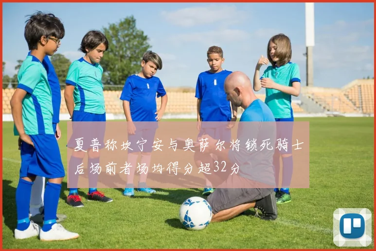夏普称坎宁安与奥萨尔将锁死骑士后场前者场均得分超32分