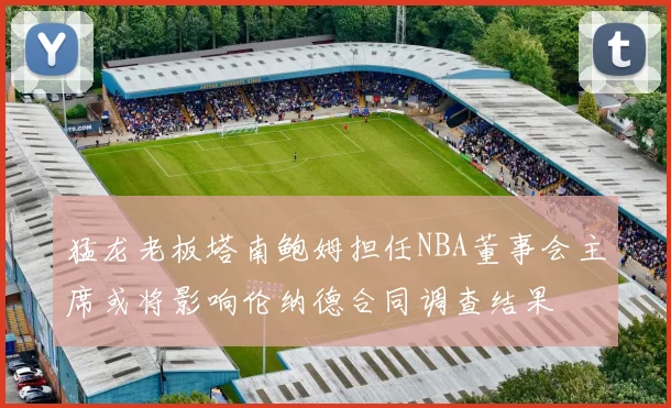 猛龙老板塔南鲍姆担任NBA董事会主席或将影响伦纳德合同调查结果