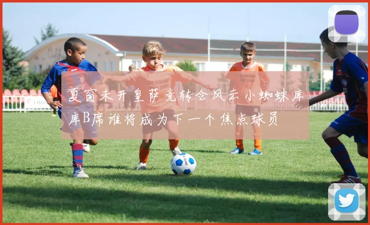 夏窗未开皇萨竞转会风云小蜘蛛库库B席谁将成为下一个焦点球员