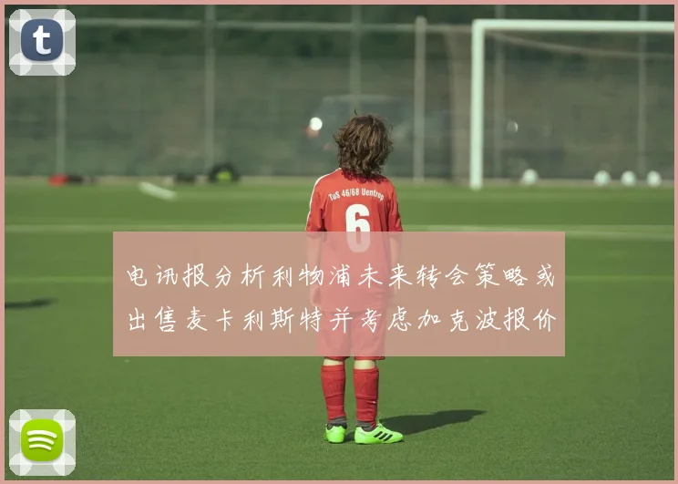 电讯报分析利物浦未来转会策略或出售麦卡利斯特并考虑加克波报价