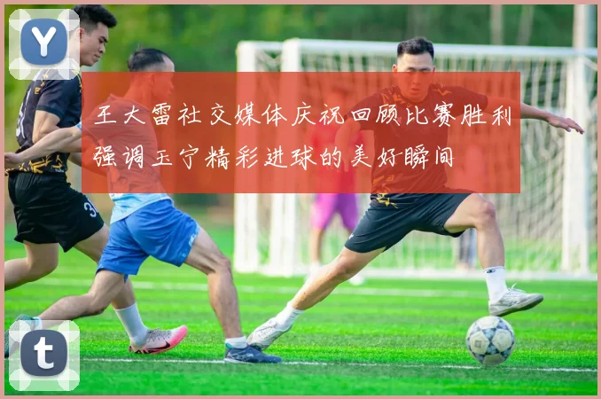 王大雷社交媒体庆祝回顾比赛胜利强调玉宁精彩进球的美好瞬间