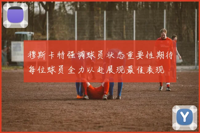 穆斯卡特强调球员状态重要性期待每位球员全力以赴展现最佳表现