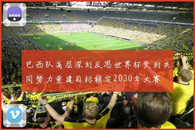 巴西队高层深刻反思世界杯失利共同努力重建目标锁定2030年大赛