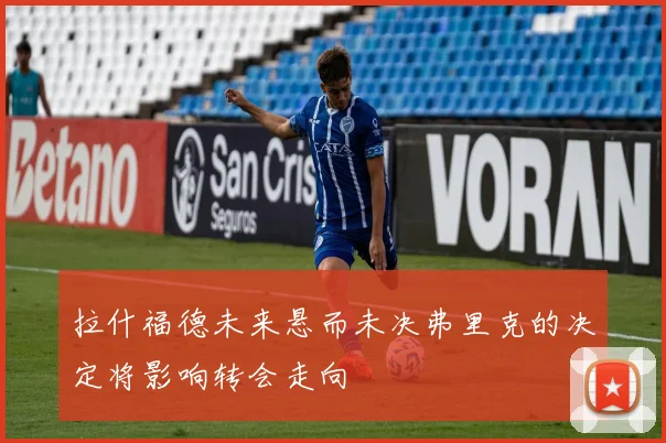 拉什福德未来悬而未决弗里克的决定将影响转会走向