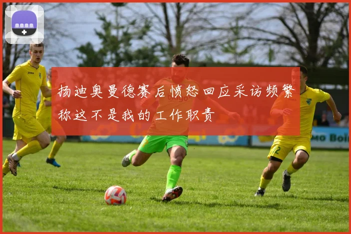 扬迪奥曼德赛后愤怒回应采访频繁称这不是我的工作职责