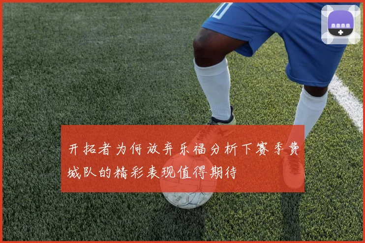 开拓者为何放弃乐福分析下赛季费城队的精彩表现值得期待