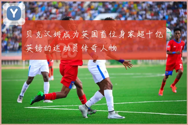 贝克汉姆成为英国首位身家超十亿英镑的运动员传奇人物