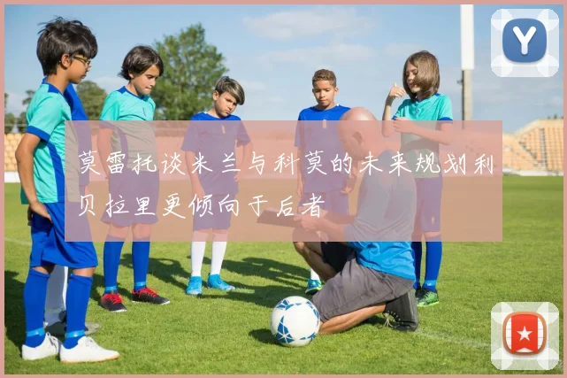 莫雷托谈米兰与科莫的未来规划利贝拉里更倾向于后者