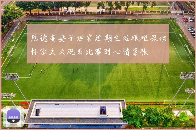 厄德高妻子坦言近期生活艰难深切怀念丈夫观看比赛时心情紧张